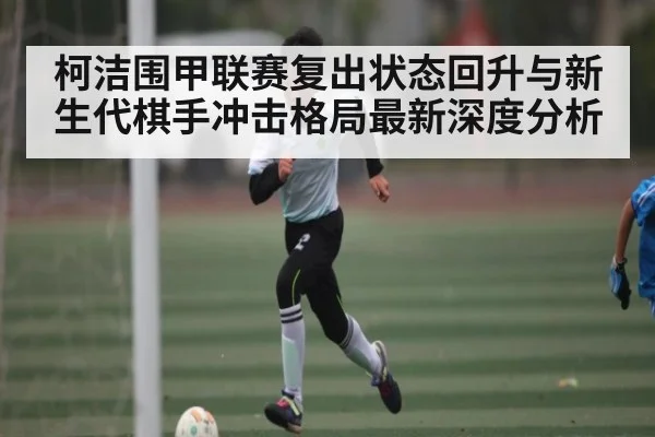 柯洁围甲联赛复出状态回升与新生代棋手冲击格局最新深度分析